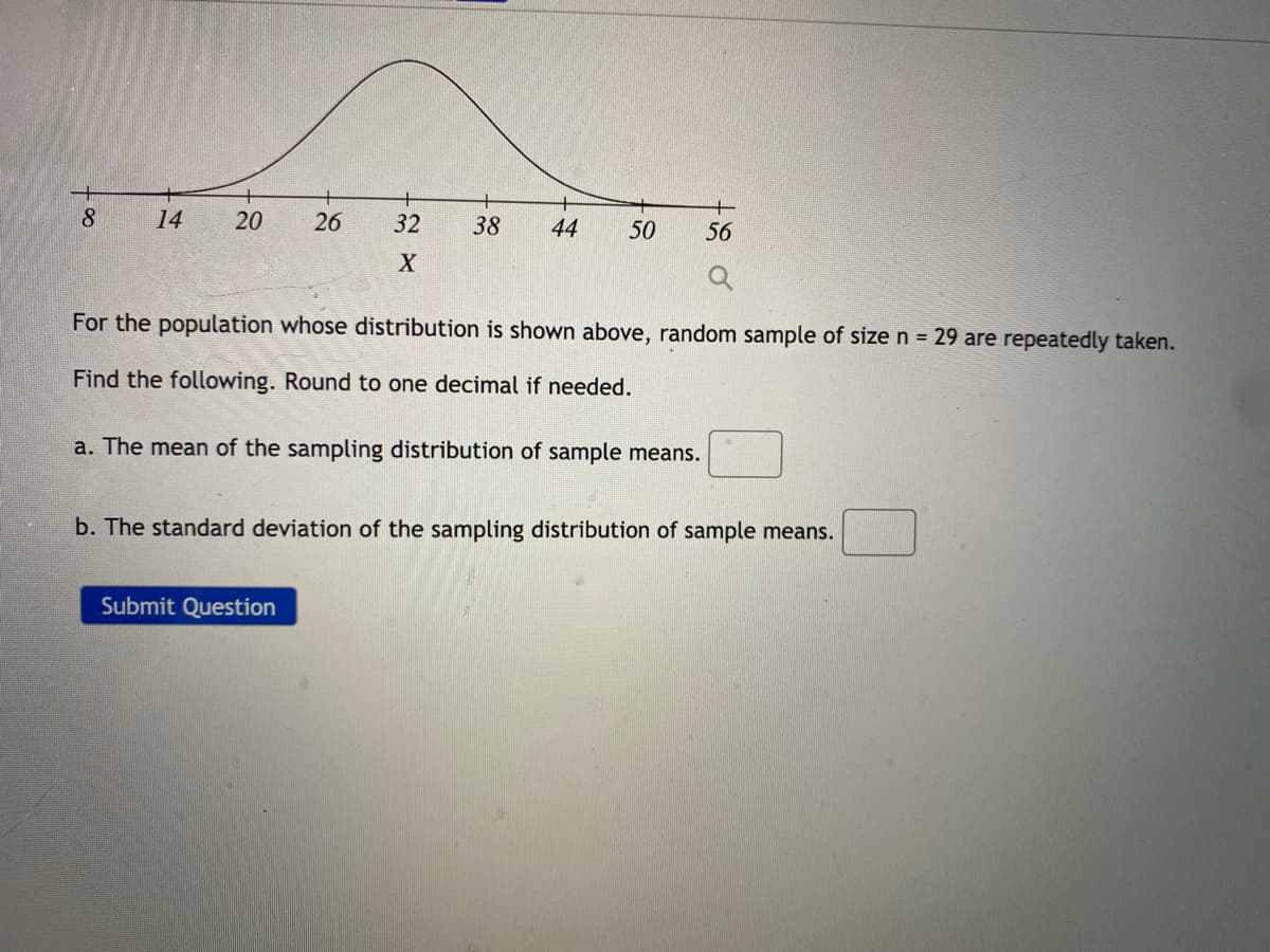 8.
14
26
32
38
44
50
56
For the population whose distribution is shown above, random sample of size n = 29 are repeatedly taken.
Find the following. Round to one decimal if needed.
a. The mean of the sampling distribution of sample means.
b. The standard deviation of the sampling distribution of sample means.
Submit Question
20
