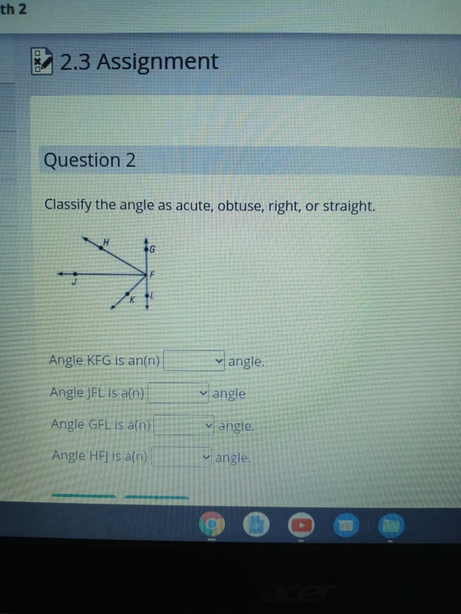 th 2
2.3 Assignment
Question 2
Classify the angle as acute, obtuse, right, or straight.
Angle KFG is an(n)
jangle.
Angle JFL is a(n)
y angle
Angle GFL is a(n)
Y angle.
Angle HFJ is a(n)
angle.
ace
