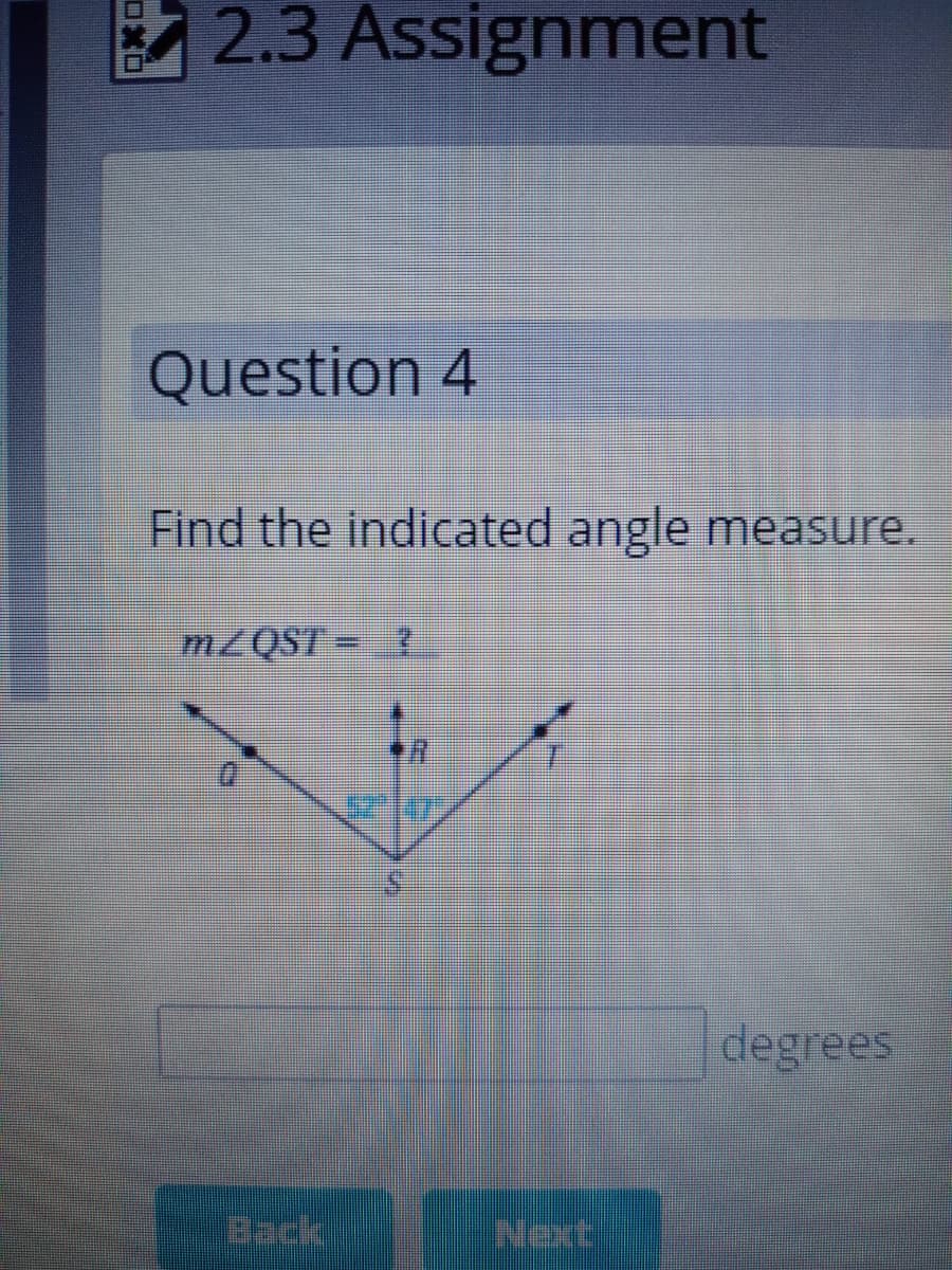 2.3 Assignment
Question 4
Find the indicated angle measure.
MZQST = ?
degrees
Back
Next
