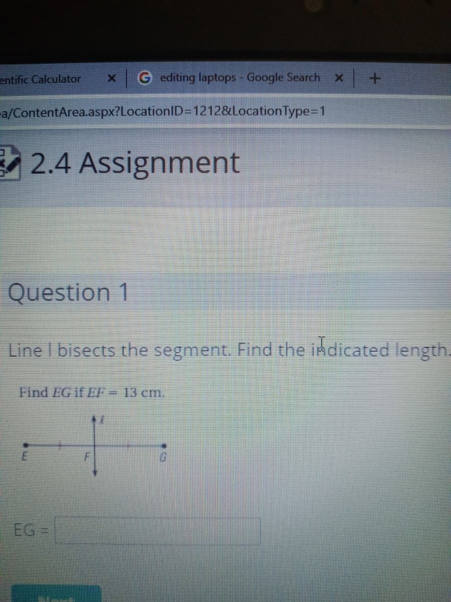 entific Calculator
G editing laptops - Google Search
a/ContentArea.aspx?LocationlD=1212&LocationType=1
2.4 Assignment
Question 1
Line I bisects the segment. Find the indicated length.
Find EG if EF= 13 cm.
EG =
