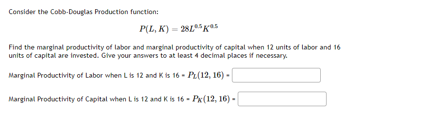 **Cobb-Douglas Production Function**

Consider the Cobb-Douglas Production function:

\[ P(L, K) = 28L^{0.5}K^{0.5} \]

**Objective:**

Find the marginal productivity of labor and marginal productivity of capital when 12 units of labor and 16 units of capital are invested. Provide your answers to at least 4 decimal places if necessary.

**Formulas:**

- Marginal Productivity of Labor when \( L \) is 12 and \( K \) is 16 is \( P_L(12, 16) = \) _______

- Marginal Productivity of Capital when \( L \) is 12 and \( K \) is 16 is \( P_K(12, 16) = \) _______