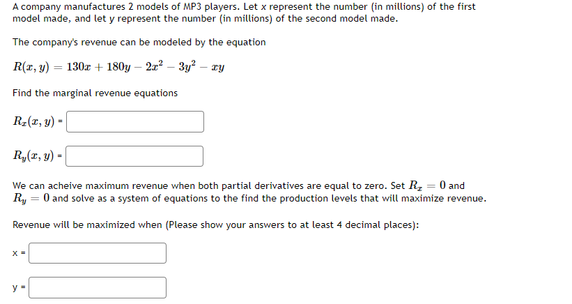 A company manufactures 2 models of MP3 players. Let x represent the number (in millions) of the first
model made, and let y represent the number (in millions) of the second model made.
The company's revenue can be modeled by the equation
R(x, y) = 130x + 180y − 2x² − 3y² – xy
Find the marginal revenue equations
R₂(x, y) =
Ry(x, y) =
We can acheive maximum revenue when both partial derivatives are equal to zero. Set R₂ = 0 and
Ry = 0 and solve as a system of equations to the find the production levels that will maximize revenue.
Revenue will be maximized when (Please show your answers to at least 4 decimal places):
X =
y =