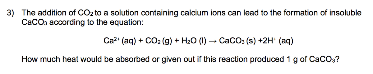 3) The addition of CO2 to a solution containing calcium ions can lead to the formation of insoluble
CaCO3 according to the equation:
Са?* (aq) + CO2 (g) + H2О (1) — СаСОз (s) +2H* (aq)
How much heat would be absorbed or given out if this reaction produced 1
of CaCOз?
