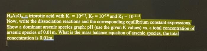 H,AsO a triprotic acid with K, = 10-22, K2 = 10-7.0 and Kg = 10-11.5
Now, write the dissociation reactions and the corresponding equilibrium constant expressions.
Show a dominant arsenic species graph: pH (use the given K values) vs. a total concentration of
arsenic species of 0.01m. What is the mass balance equation of arsenic species, the total
concentration is 0.01m.
