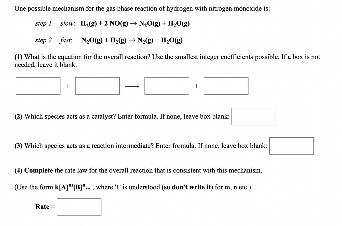 One possible mechanism for the gas phase reaction of hydrogen with nitrogen monoxide is:
step 1
slow: H2(g) + 2 NO(g) → N20(g) + H20(g)
step 2 fast: N20(g) + H2(g) –→ N2(g) + H2O(g)
(1) What is the equation for the overall reaction? Use the smallest integer coefficients possible. If a box is not
needed, leave it blank.
+
+
(2) Which species acts as a catalyst? Enter formula. If none, leave box blank:
(3) Which species acts as a reaction intermediate? Enter formula. If none, leave box blank:
(4) Complete the rate law for the overall reaction that is consistent with this mechanism.
(Use the form k[A]™[B]"... , where '1' is understood (so don't write it) for m, n etc.)
Rate =
