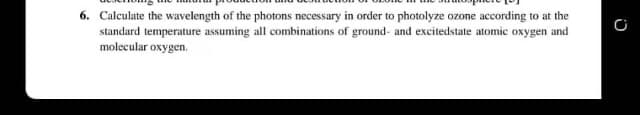 6. Calculate the wavelength of the photons necessary in order to photolyze ozone according to at the
standard temperature assuming all combinations of ground- and excitedstate atomic oxygen and
molecular oxygen.
