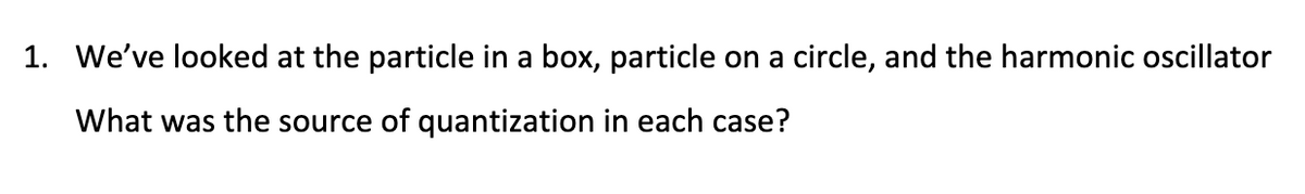 1. We've looked at the particle in a box, particle on a circle, and the harmonic oscillator
What was the source of quantization in each case?
