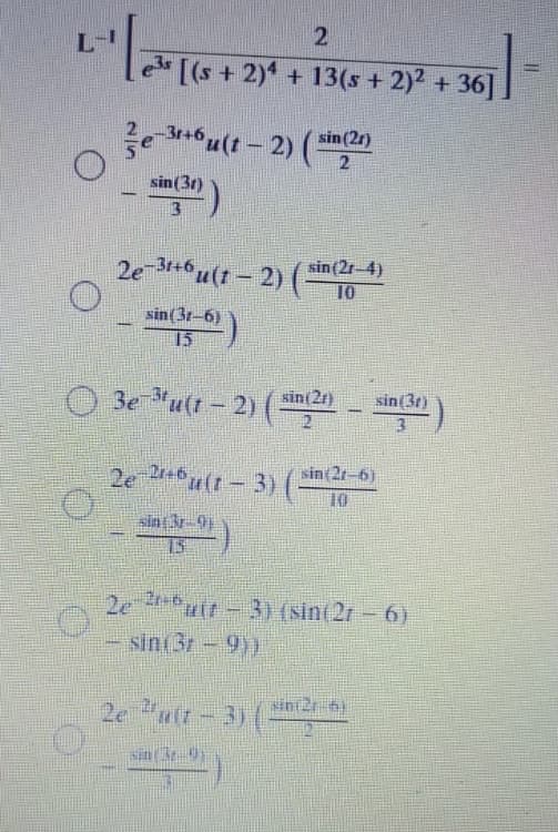 "लाक्दानपडन
L-
[(s + 2) + 13(s + 2)2 + 36]
2e 346 u(1 - 2) (
sin (2r)
sin(3r)
13
2e 6 u(t - 2) (sin (2r-4)
10
sin(3r-6)
15
O 3e utt - 2) ( - )
sin(2r)
sin(3t)
2e 0 u(1-3) (-
sin(2r-6)
10
sin 3r-9
2e uir-3) (sin(2r = 6)
sin(3r-9))
sin 2t 6)
2e "ult - 3) (-
