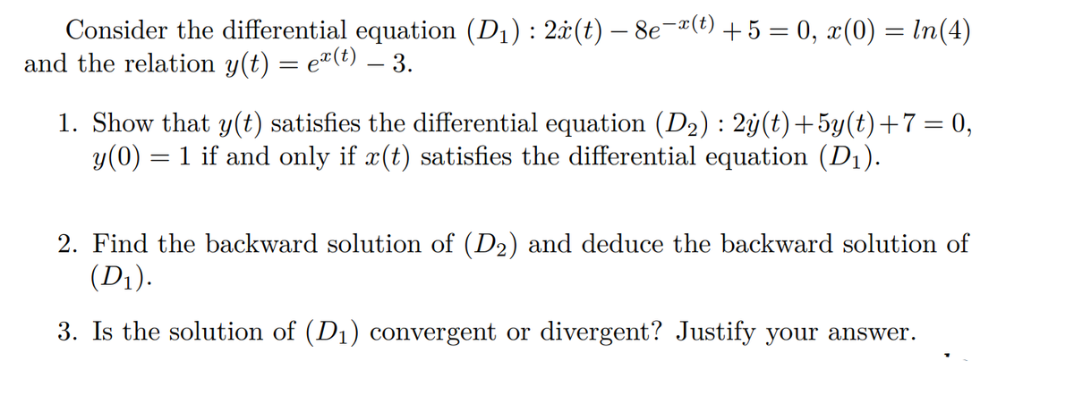 Consider the differential equation (D₁) : 2x(t) — 8e¯ï(t) + 5 = 0, x(0) = ln(4)
and the relation y(t) = e(t) — 3.
1. Show that y(t) satisfies the differential equation (D₂): 2y(t)+5y(t)+7= 0,
y(0) = 1 if and only if x(t) satisfies the differential equation (D₁).
2. Find the backward solution of (D₂) and deduce the backward solution of
(D₁).
3. Is the solution of (D₁) convergent or divergent? Justify your answer.