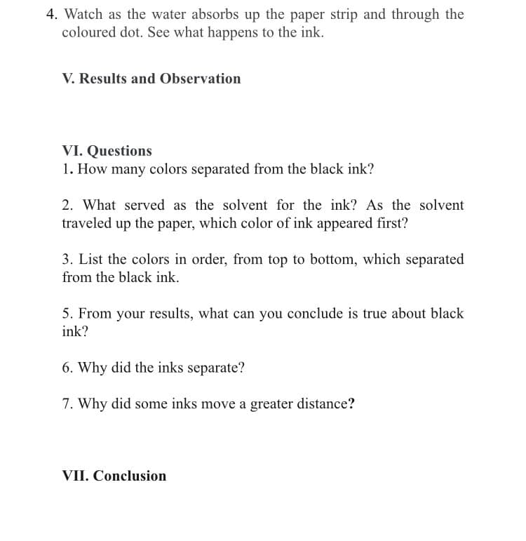 4. Watch as the water absorbs up the paper strip and through the
coloured dot. See what happens to the ink.
V. Results and Observation
VI. Questions
1. How many colors separated from the black ink?
2. What served as the solvent for the ink? As the solvent
traveled up the paper, which color of ink appeared first?
3. List the colors in order, from top to bottom, which separated
from the black ink.
5. From your results, what can you conclude is true about black
ink?
6. Why did the inks separate?
7. Why did some inks move a greater distance?
VII. Conclusion