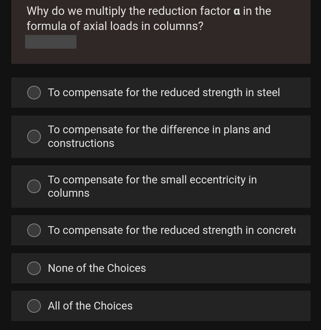 Why do we multiply the reduction factor a in the
formula of axial loads in columns?
To compensate for the reduced strength in steel
To compensate for the difference in plans and
constructions
To compensate for the small eccentricity in
columns
To compensate for the reduced strength in concret
None of the Choices
All of the Choices