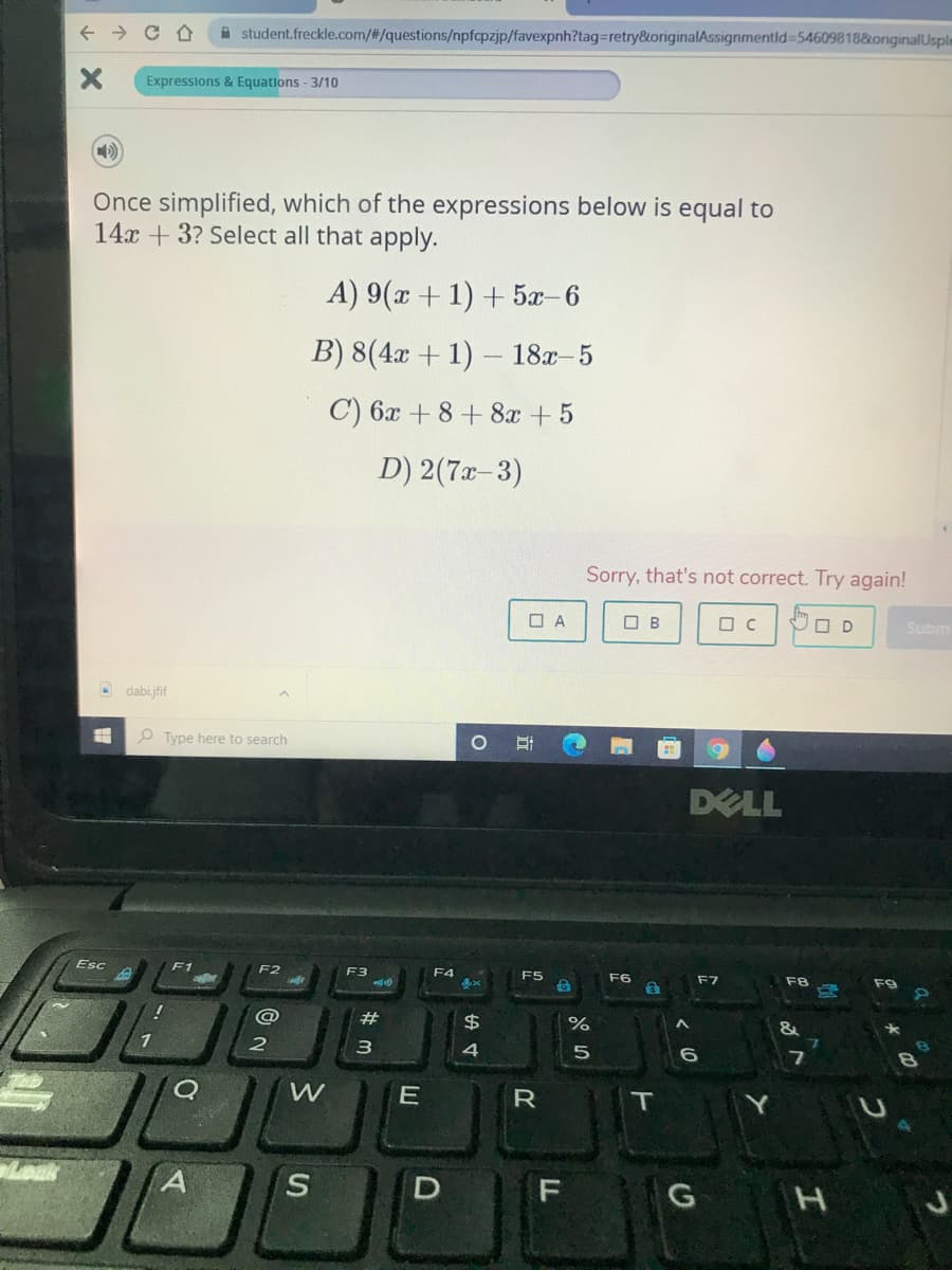 A student.freckle.com/%#/questions/npfcpzjp/favexpnh?tag=retry&originalAssignmentid%=54609818&originalUsple
Expressions & Equations - 3/10
Once simplified, which of the expressions below is equal to
14x + 3? Select all that apply.
A) 9(x + 1) + 5x-6
B) 8(4x + 1)
18г- 5
C) 6x + 8+ 8x + 5
D) 2(7x-3)
Sorry, that's not correct. Try again!
O A
O B
O D
Subm
dabi.jfif
O Type here to search
DELL
Esc
F1
F2
F3
F4
F5
F6
F8
@
#
$
%
&
1
4
E
Loak
F G H
