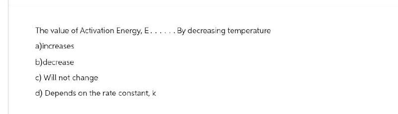 The value of Activation Energy, E. . . . . . By decreasing temperature
a)increases
b)decrease
c) Will not change
d) Depends on the rate constant, k