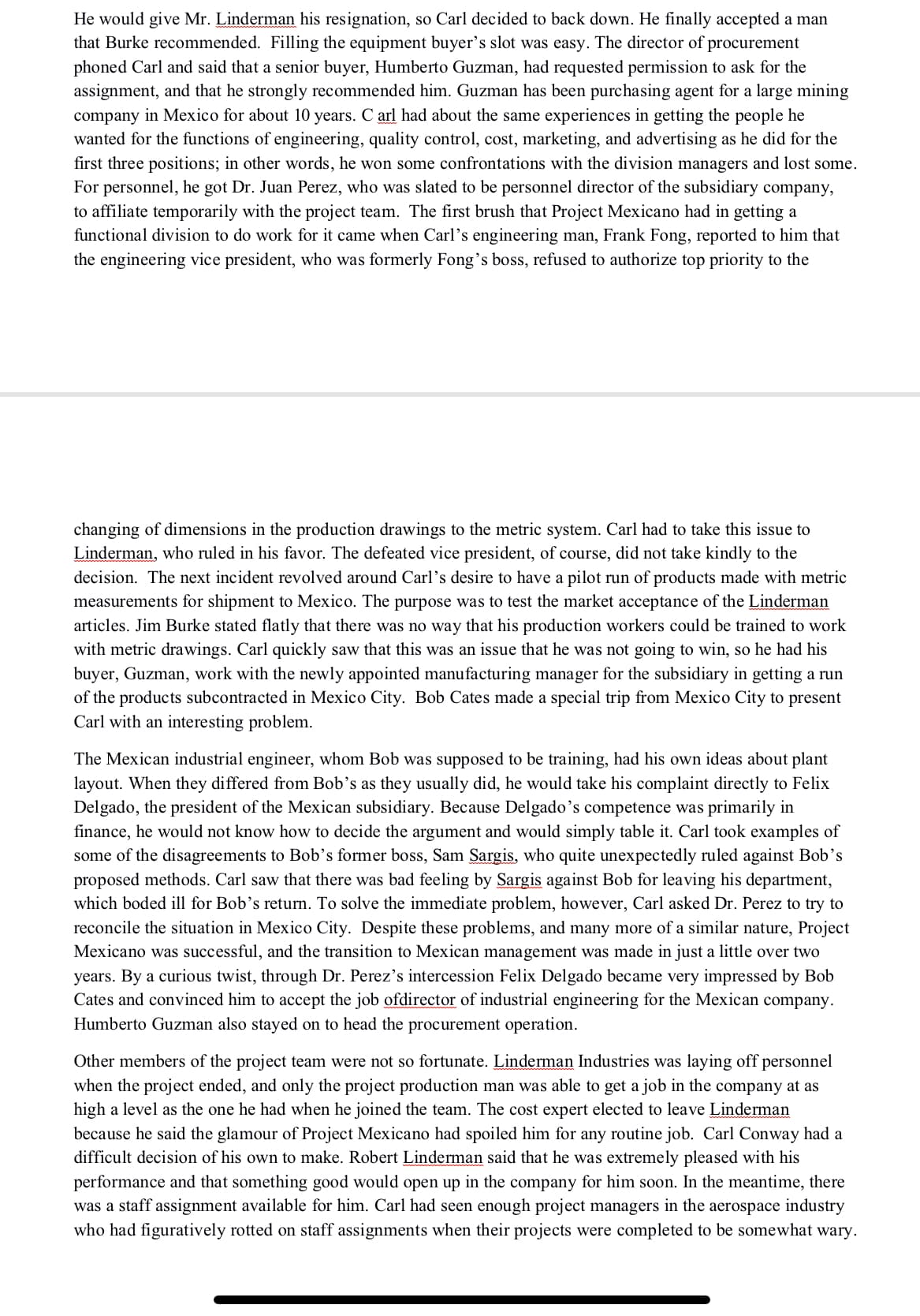 He would give Mr. Linderman his resignation, so Carl decided to back down. He finally accepted a man
that Burke recommended. Filling the equipment buyer's slot was easy. The director of procurement
phoned Carl and said that a senior buyer, Humberto Guzman, had requested permission to ask for the
assignment, and that he strongly recommended him. Guzman has been purchasing agent for a large mining
company in Mexico for about 10 years. C arl had about the same experiences in getting the people he
wanted for the functions of engineering, quality control, cost, marketing, and advertising as he did for the
first three positions; in other words, he won some confrontations with the division managers and lost some.
For personnel, he got Dr. Juan Perez, who was slated to be personnel director of the subsidiary company,
to affiliate temporarily with the project team. The first brush that Project Mexicano had in getting a
functional division to do work for it came when Carl's engineering man, Frank Fong, reported to him that
the engineering vice president, who was formerly Fong's boss, refused to authorize top priority to the
changing of dimensions in the production drawings to the metric system. Carl had to take this issue to
Linderman, who ruled in his favor. The defeated vice president, of course, did not take kindly to the
decision. The next incident revolved around Carl's desire to have a pilot run of products made with metric
measurements for shipment to Mexico. The purpose was to test the market acceptance of the Linderman
articles. Jim Burke stated flatly that there was no way that his production workers could be trained to work
with metric drawings. Carl quickly saw that this was an issue that he was not going to win, so he had his
buyer, Guzman, work with the newly appointed manufacturing manager for the subsidiary in getting a run
of the products subcontracted in Mexico City. Bob Cates made a special trip from Mexico City to present
Carl with an interesting problem.
The Mexican industrial engineer, whom Bob was supposed to be training, had his own ideas about plant
layout. When they differed from Bob's as they usually did, he would take his complaint directly to Felix
Delgado, the president of the Mexican subsidiary. Because Delgado's competence was primarily in
finance, he would not know how to decide the argument and would simply table it. Carl took examples of
some of the disagreements to Bob's former boss, Sam Sargis, who quite unexpectedly ruled against Bob's
proposed methods. Carl saw that there was bad feeling by Sargis against Bob for leaving his department,
which boded ill for Bob's return. To solve the immediate problem, however, Carl asked Dr. Perez to try to
reconcile the situation in Mexico City. Despite these problems, and many more of a similar nature, Project
Mexicano was successful, and the transition to Mexican management was made in just a little over two
years. By a curious twist, through Dr. Perez's intercession Felix Delgado became very impressed by Bob
Cates and convinced him to accept the job ofdirector of industrial engineering for the Mexican company.
Humberto Guzman also stayed on to head the procurement operation.
Other members of the project team were not so fortunate. Linderman Industries was laying off personnel
when the project ended, and only the project production man was able to get a job in the company at as
high a level as the one he had when he joined the team. The cost expert elected to leave Linderman
because he said the glamour of Project Mexicano had spoiled him for any routine job. Carl Conway had a
difficult decision of his own to make. Robert Linderman said that he was extremely pleased with his
performance and that something good would open up in the company for him soon. In the meantime, there
was a staff assignment available for him. Carl had seen enough project managers in the aerospace industry
who had figuratively rotted on staff assignments when their projects were completed to be somewhat wary.
