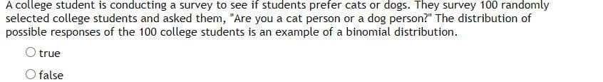 A college student is conducting a survey to see if students prefer cats or dogs. They survey 100 randomly
selected college students and asked them, "Are you a cat person or a dog person?" The distribution of
possible responses of the 100 college students is an example of a binomial distribution.
O true
O false
