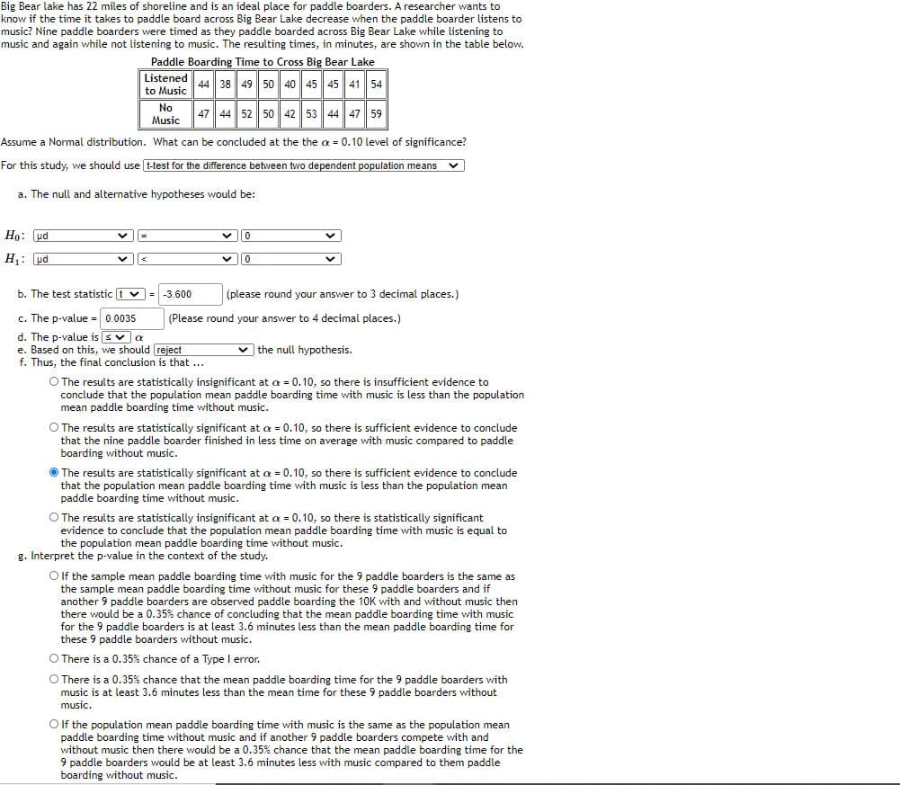 Big Bear lake has 22 miles of shoreline and is an ideal place for paddle boarders. A researcher wants to
know if the time it takes to paddle board across Big Bear Lake decrease when the paddle boarder listens to
music? Nine paddle boarders were timed as they paddle boarded across Big Bear Lake while listening to
music and again while not listening to music. The resulting times, in minutes, are shown in the table below.
Paddle Boarding Time to Cross Big Bear Lake
Listened
to Music
No
Music
44 38 49 50 40 45 45 41 54
47 44 52 50 42 53 44 47 59
Assume a Normal distribution. What can be concluded at the the a = 0.10 level of significance?
For this study, we should use t-test for the difference between two dependent population means
a. The null and altenative hypotheses would be:
Ho: pd
H: pd
μα
b. The test statistic t v= -3.600
(please round your answer to 3 decimal places.)
%3D
c. The p-value = 0.0035
(Please round your answer to 4 decimal places.)
d. The p-value is sva
e. Based on this, we should reject
f. Thus, the final conclusion is that ...
v the null hypothesis.
O The results are statistically insignificant at oa = 0.10, so there is insufficient evidence to
conclude that the population mean paddle boarding time with music is less than the population
mean paddle boarding time without music.
O The results are statistically significant at a = 0.10, so there is sufficient evidence to conclude
that the nine paddle boarder finished in less time on average with music compared to paddle
boarding without music.
O The results are statistically significant at a = 0.10, so there is sufficient evidence to conclude
that the population mean paddle boarding time with music is less than the population mean
paddle boarding time without music.
O The results are statistically insignificant at oa = 0.10, so there is statistically significant
evidence to conclude that the population mean paddle boarding time with music is equal to
the population mean paddle boarding time without music.
g. Interpret the p-value in the context of the study.
O f the sample mean paddle boarding time with music for the 9 paddle boarders is the same as
the sample mean paddle boarding time without music for these 9 paddle boarders and if
another 9 paddle boarders are observed paddle boarding the 1OK with and without music then
there would be a 0.35% chance of concluding that the mean paddle boarding time with music
for the 9 paddle boarders is at least 3.6 minutes less than the mean paddle boarding time for
these 9 paddle boarders without music.
O There is a 0.35% chance of a Type I error.
O There is a 0.35% chance that the mean paddle boarding time for the 9 paddle boarders with
music is at least 3.6 minutes less than the mean time for these 9 paddle boarders without
music.
O f the population mean paddle boarding time with music is the same as the population mean
paddle boarding time without music and if another 9 paddle boarders compete with and
without music then there would be a 0.35% chance that the mean paddle boarding time for the
9 paddle boarders would be at least 3.6 minutes less with music compared to them paddle
boarding without music.
