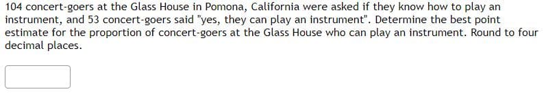 104 concert-goers at the Glass House in Pomona, California were asked if they know how to play an
instrument, and 53 concert-goers said "yes, they can play an instrument". Determine the best point
estimate for the proportion of concert-goers at the Glass House who can play an instrument. Round to four
decimal places.
