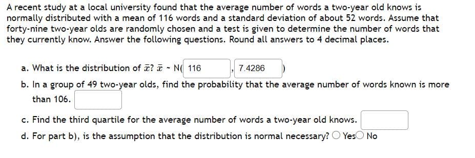 A recent study at a local university found that the average number of words a two-year old knows is
normally distributed with a mean of 116 words and a standard deviation of about 52 words. Assume that
forty-nine two-year olds are randomly chosen and a test is given to determine the number of words that
they currently know. Answer the following questions. Round all answers to 4 decimal places.
a. What is the distribution of ? a - N( 116
b. In a group of 49 two-year olds, find the probability that the average number of words known is more
7.4286
than 106.
c. Find the third quartile for the average number of words a two-year old knows.
d. For part b), is the assumption that the distribution is normal necessary? O YesO No
