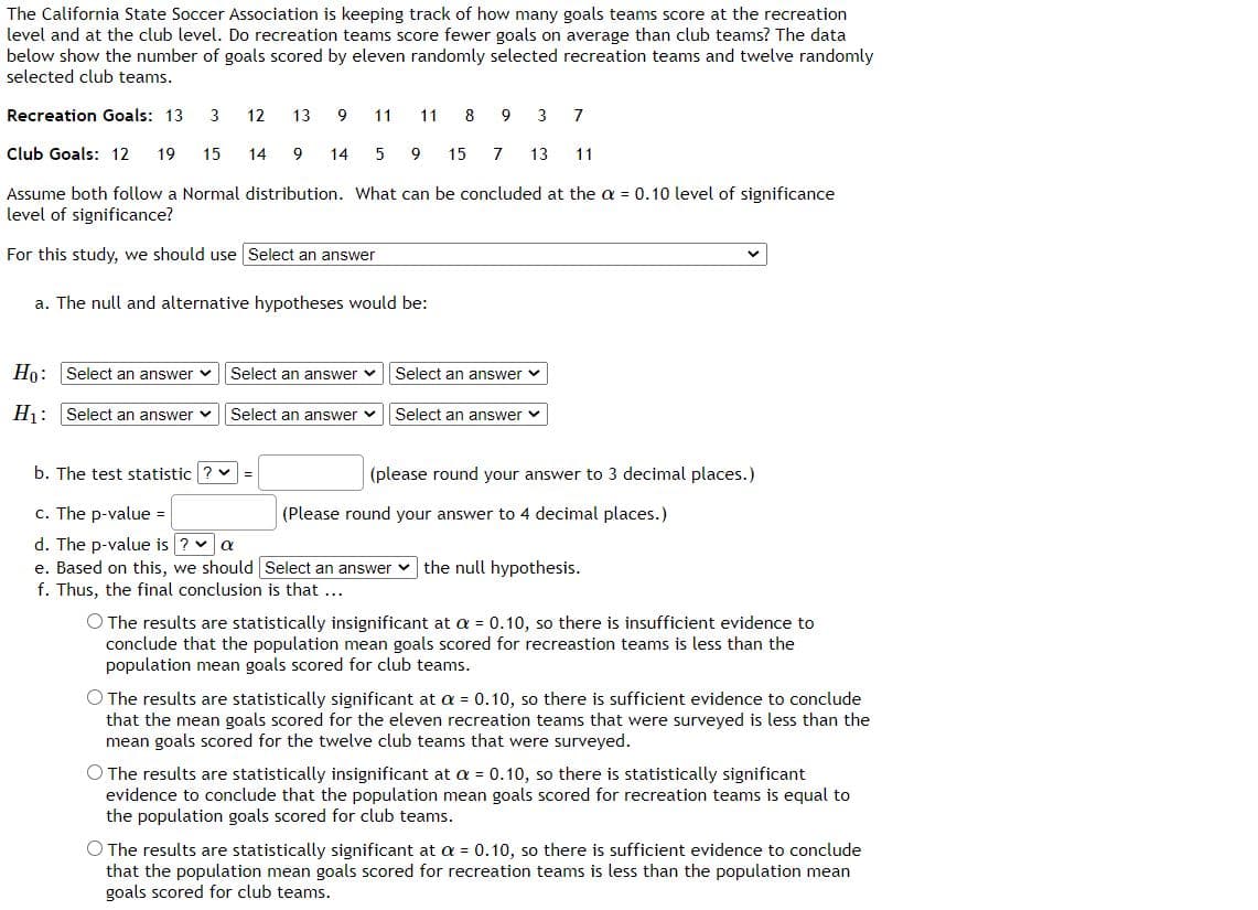 The California State Soccer Association is keeping track of how many goals teams score at the recreation
level and at the club level. Do recreation teams score fewer goals on average than club teams? The data
below show the number of goals scored by eleven randomly selected recreation teams and twelve randomly
selected club teams.
Recreation Goals: 13
3
12
13
9.
11
11
8
3
7
Club Goals: 12
19
15
14 9 14
5
9
15
7
13
11
Assume both follow a Normal distribution. What can be concluded at the a = 0.10 level of significance
level of significance?
For this study, we should use Select an answer
a. The null and alternative hypotheses would be:
Ho: Select an answer v
Select an answer v
Select an answer v
Hj: Select an answer v
Select an answer v
Select an answer
b. The test statistic
%3D
(please round your answer to 3 decimal places.)
c. The p-value =
d. The p-value is ? va
e. Based on this, we should Select an answer v the null hypothesis.
f. Thus, the final conclusion is that ...
(Please round your answer to 4 decimal places.)
O The results are statistically insignificant at = 0.10, so there is insufficient evidence to
conclude that the population mean goals scored for recreastion teams is less than the
population mean goals scored for club teams.
O The results are statistically significant at a = 0.10, so there is sufficient evidence to conclude
that the mean goals scored for the eleven recreation teams that were surveyed is less than the
mean goals scored for the twelve club teams that were surveyed.
O The results are statistically insignificant at a = 0.10, so there is statistically significant
evidence to conclude that the population mean goals scored for recreation teams is equal to
the population goals scored for club teams.
O The results are statistically significant at a = 0.10, so there is sufficient evidence to conclude
that the population mean goals scored for recreation teams is less than the population mean
goals scored for club teams.

