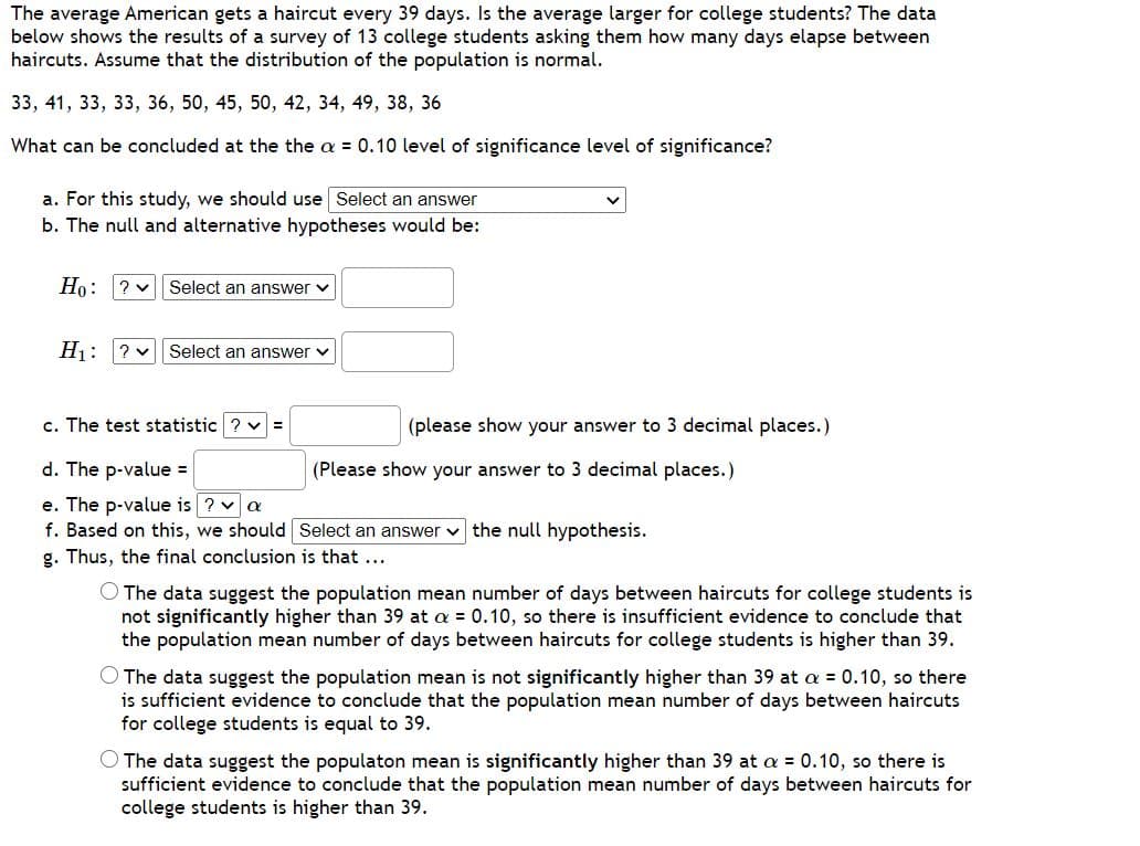 The average American gets a haircut every 39 days. Is the average larger for college students? The data
below shows the results of a survey of 13 college students asking them how many days elapse between
haircuts. Assume that the distribution of the population is normal.
33, 41, 33, 33, 36, 50, 45, 50, 42, 34, 49, 38, 36
What can be concluded at the the a = 0.10 level of significance level of significance?
a. For this study, we should use Select an answer
b. The null and alternative hypotheses would be:
Ho: ? v| Select an answer v
H1: ? v Select an answer v
c. The test statistic ? v =
|(please show your answer to 3 decimal places.)
d. The p-value =
(Please show your answer to 3 decimal places.)
e. The p-value is ? v a
f. Based on this, we should Select an answer v the null hypothesis.
g. Thus, the final conclusion is that ...
O The data suggest the population mean number of days between haircuts for college students is
not significantly higher than 39 at a = 0.10, so there is insufficient evidence to conclude that
the population mean number of days between haircuts for college students is higher than 39.
O The data suggest the population mean is not significantly higher than 39 at a = 0.10, so there
is sufficient evidence to conclude that the population mean number of days between haircuts
for college students is equal to 39.
O The data suggest the populaton mean is significantly higher than 39 at a = 0.10, so there is
sufficient evidence to conclude that the population mean number of days between haircuts for
college students is higher than 39.
