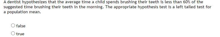 A dentist hypothesizes that the average time a child spends brushing their teeth is less than 60% of the
suggested time brushing their teeth in the morning. The appropriate hypothesis test is a left tailed test for
a population mean.
false
true
