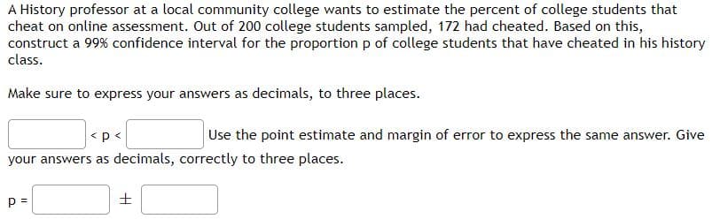 A History professor at a local community college wants to estimate the percent of college students that
cheat on online assessment. Out of 200 college students sampled, 172 had cheated. Based on this,
construct a 99% confidence interval for the proportion p of college students that have cheated in his history
class.
Make sure to express your answers as decimals, to three places.
<p<
Use the point estimate and margin of error to express the same answer. Give
your answers as decimals, correctly to three places.
p =
