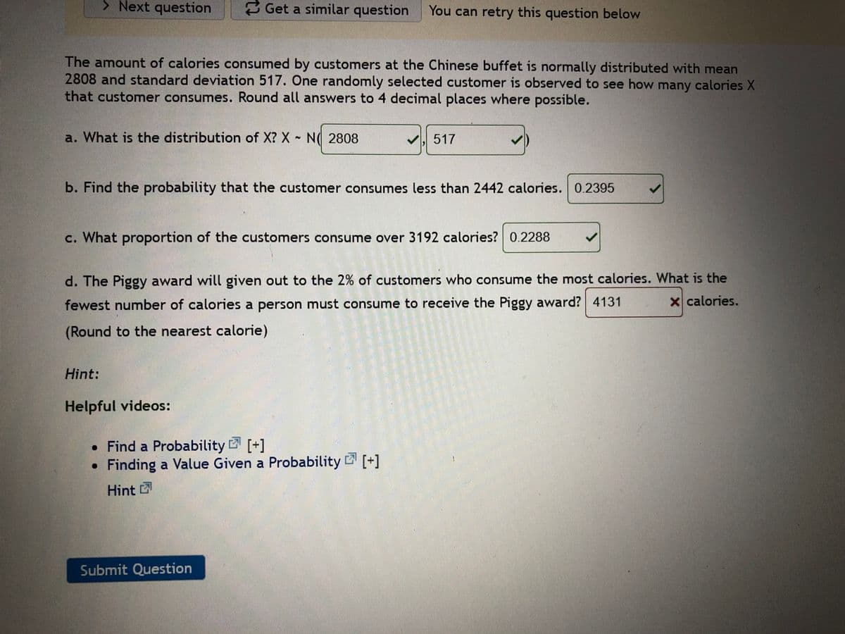 **Exercise: Understanding Normal Distribution**

The amount of calories consumed by customers at a Chinese buffet is normally distributed with a mean of 2808 calories and a standard deviation of 517 calories. We will examine the behavior of a randomly selected customer's calorie consumption.

a. **Distribution of X**: The variable X, representing calorie consumption, is normally distributed: X ~ N(2808, 517).

b. **Probability Calculation**: What is the probability that a customer consumes less than 2442 calories?
   - Probability: 0.2395

c. **Customer Proportion**: What proportion of customers consume over 3192 calories?
   - Proportion: 0.2288

d. **The Piggy Award**: This award is given to the 2% of customers who consume the most calories. Determine the minimum number of calories a person must consume to receive this award.
   - Minimum calories for the top 2%: 4131 calories (Note: An error is indicated here)

**Hint**: Enhance your understanding by exploring these helpful video resources:
- [Find a Probability](#)
- [Finding a Value Given a Probability](#)

Click "Submit Question" to test your understanding.