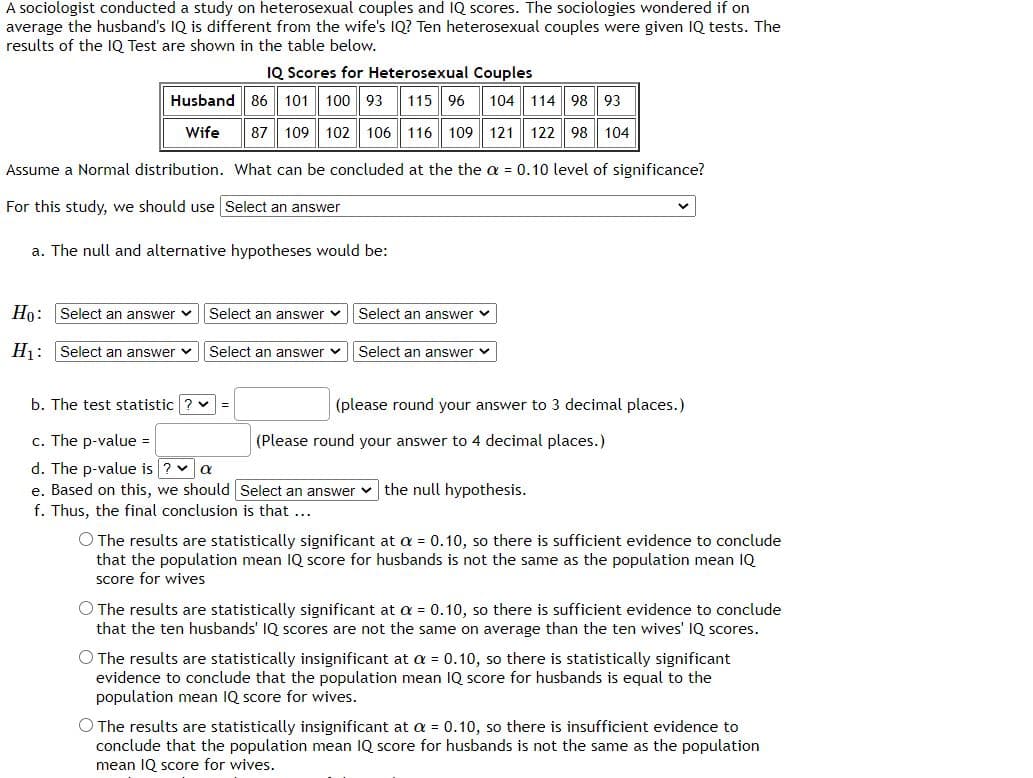 A sociologist conducted a study on heterosexual couples and IQ scores. The sociologies wondered if on
average the husband's IQ is different from the wife's IQ? Ten heterosexual couples were given IQ tests. The
results of the IQ Test are shown in the table below.
IQ Scores for Heterosexual Couples
Husband 86
101
100 93
115 96
104 114 98 93
Wife
87
109 102
106 116 109
121 122 98 104
Assume a Normal distribution. What can be concluded at the the a = 0.10 level of significance?
For this study, we should use Select an answer
a. The null and alternative hypotheses would be:
Ho: Select an answer vSelect an answer v
Select an answer v
Hj: Select an answer v
Select an answer v|Select an answer v
b. The test statistic ? v
(please round your answer to 3 decimal places.)
c. The p-value =
d. The p-value is ? a
e. Based on this, we should Select an answer v the null hypothesis.
f. Thus, the final conclusion is that ...
(Please round your answer to 4 decimal places.)
O The results are statistically significant at a = 0.10, so there is sufficient evidence to conclude
that the population mean IQ score for husbands is not the same as the population mean IQ
score for wives
O The results are statistically significant at a = 0.10, so there is sufficient evidence to conclude
that the ten husbands' IQ scores are not the same on average than the ten wives' IQ scores.
O The results are statistically insignificant at a = 0.10, so there is statistically significant
evidence to conclude that the population mean IQ score for husbands is equal to the
population mean IQ score for wives.
O The results are statistically insignificant at a = 0.10, so there is insufficient evidence to
conclude that the population mean IQ score for husbands is not the same as the population
mean IQ score for wives.
