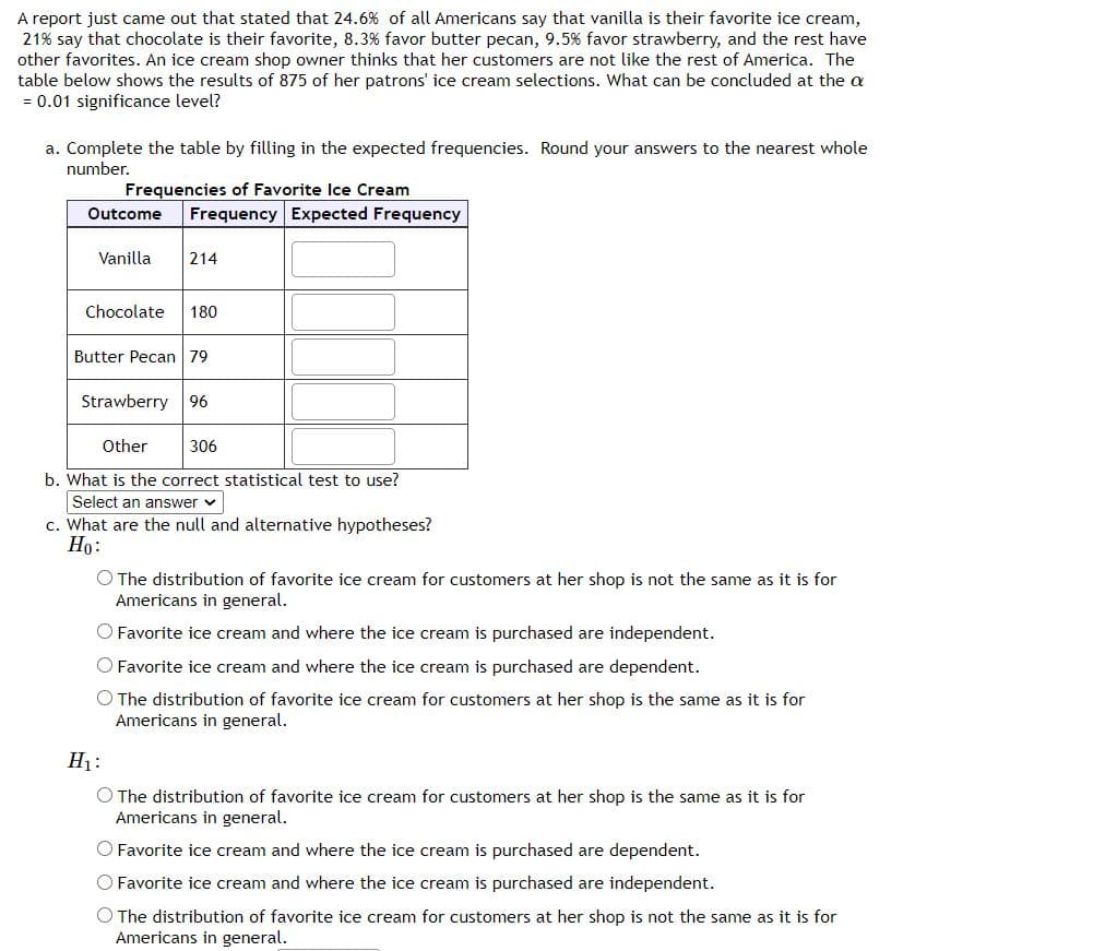 A report just came out that stated that 24.6% of all Americans say that vanilla is their favorite ice cream,
21% say that chocolate is their favorite, 8.3% favor butter pecan, 9.5% favor strawberry, and the rest have
other favorites. An ice cream shop owner thinks that her customers are not like the rest of America. The
table below shows the results of 875 of her patrons' ice cream selections. What can be concluded at the a
= 0.01 significance level?
a. Complete the table by filling in the expected frequencies. Round your answers to the nearest whole
number.
Frequencies of Favorite Ice Cream
Outcome
Frequency Expected Frequency
Vanilla
214
Chocolate
180
Butter Pecan 79
Strawberry
96
Other
306
b. What is the correct statistical test to use?
Select an answer v
c. What are the null and alternative hypotheses?
Но:
O The distribution of favorite ice cream for customers at her shop is not the same as it is for
Americans in general.
O Favorite ice cream and where the ice cream is purchased are independent.
O Favorite ice cream and where the ice cream is purchased are dependent.
O The distribution of favorite ice cream for customers at her shop is the same as it is for
Americans in general.
H1:
O The distribution of favorite ice cream for customers at her shop is the same as it is for
Americans in general.
O Favorite ice cream and where the ice cream is purchased are dependent.
O Favorite ice cream and where the ice cream is purchased are independent.
O The distribution of favorite ice cream for customers at her shop is not the same as it is for
Americans in general.
