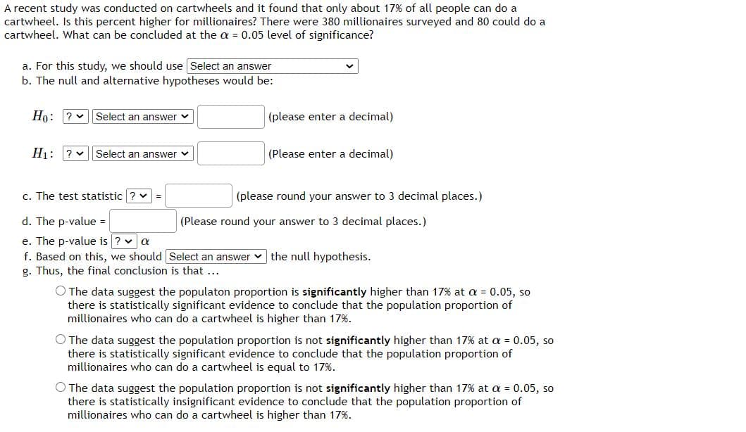 A recent study was conducted on cartwheels and it found that only about 17% of all people can do a
cartwheel. Is this percent higher for millionaires? There were 380 millionaires surveyed and 80 could do a
cartwheel. What can be concluded at the a = 0.05 level of significance?
a. For this study, we should use Select an answer
b. The null and alternative hypotheses would be:
Ho: ? v|Select an answer v
(please enter a decimal)
H1: ? v Select an answer v
(Please enter a decimal)
c. The test statistic ? v
(please round your answer to 3 decimal places.)
d. The p-value =
(Please round your answer to 3 decimal places.)
e. The p-value is ? v a
f. Based on this, we should Select an answer v the null hypothesis.
g. Thus, the final conclusion is that ...
O The data suggest the populaton proportion is significantly higher than 17% at a = 0.05, so
there is statistically significant evidence to conclude that the population proportion of
millionaires who can do a cartwheel is higher than 17%.
O The data suggest the population proportion is not significantly higher than 17% at a = 0.05, so
there is statistically significant evidence to conclude that the population proportion of
millionaires who can do a cartwheel is equal to 17%.
O The data suggest the population proportion is not significantly higher than 17% at a = 0.05, so
there is statistically insignificant evidence to conclude that the population proportion of
millionaires who can do a cartwheel is higher than 17%.
