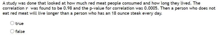 A study was done that looked at how much red meat people consumed and how long they lived. The
correlation r was found to be 0.98 and the p-value for correlation was 0.0005. Then a person who does not
eat red meat will live longer than a person who has an 18 ounce steak every day.
true
O false
