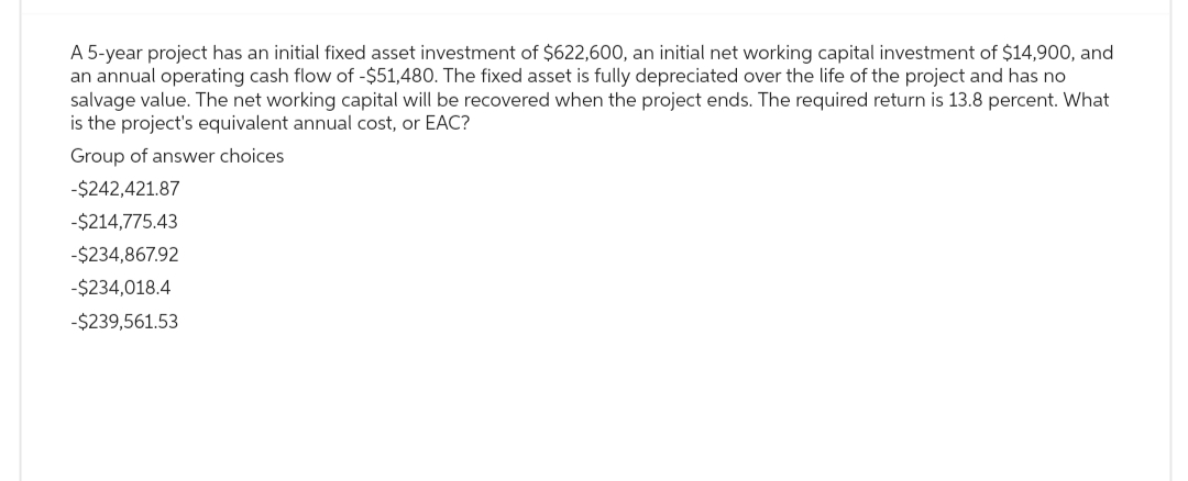 A 5-year project has an initial fixed asset investment of $622,600, an initial net working capital investment of $14,900, and
an annual operating cash flow of -$51,480. The fixed asset is fully depreciated over the life of the project and has no
salvage value. The net working capital will be recovered when the project ends. The required return is 13.8 percent. What
is the project's equivalent annual cost, or EAC?
Group of answer choices
-$242,421.87
-$214,775.43
-$234,867.92
-$234,018.4
-$239,561.53