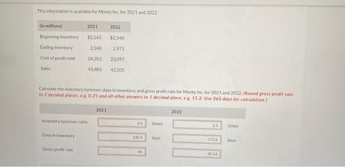 This information is available for Monty Inc. for 2021 and 2022.
(in millions)
Beginning inventory
Ending inventory
Cost of goods sold
Sales
Days in inventory
2021
2022
$2.540
2,971
24,351 23,097
43,483
42,105
Inventory tumover ratio
Gross profit rate
$2,163
Calculate the inventory turnover, days in inventory, and gross profit rate for Monty Inc. for 2021 and 2022. (Round gross profit rate
to 2 decimal places, e.g. 0.25 and all other answers to 1 decimal place, e.g. 15.2. Use 365 days for calculation.)
2,540
2021
26
140.4
44
times
days
2022
21
1738
45.14
times
days