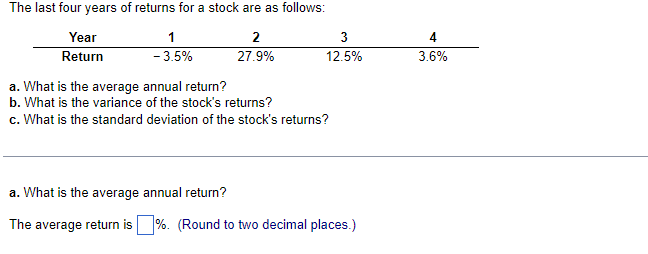The last four years of returns for a stock are as follows:
2
27.9%
Year
Return
1
-3.5%
3
12.5%
a. What is the average annual return?
b. What is the variance of the stock's returns?
c. What is the standard deviation of the stock's returns?
a. What is the average annual return?
The average return is %. (Round to two decimal places.)
4
3.6%