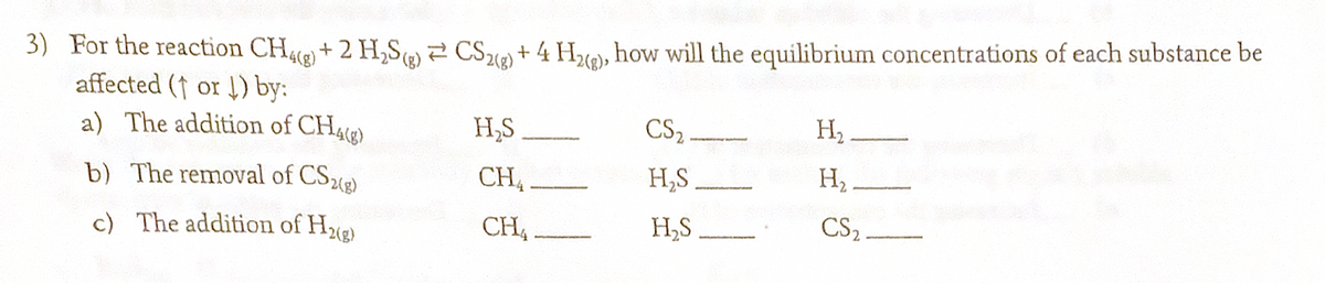 3) For the reaction CH4(g) + 2 H₂S(g) = CS2(g) + 4 H2(g), how will the equilibrium concentrations of each substance be
affected (1 or 1) by:
a) The addition of CH4(g)
b) The removal of CS2(g)
c) The addition of H2(g)
CS2
CH_________ H₂S
H₂S
CH.
H₂S
H₂
H₂
2-
CS₂