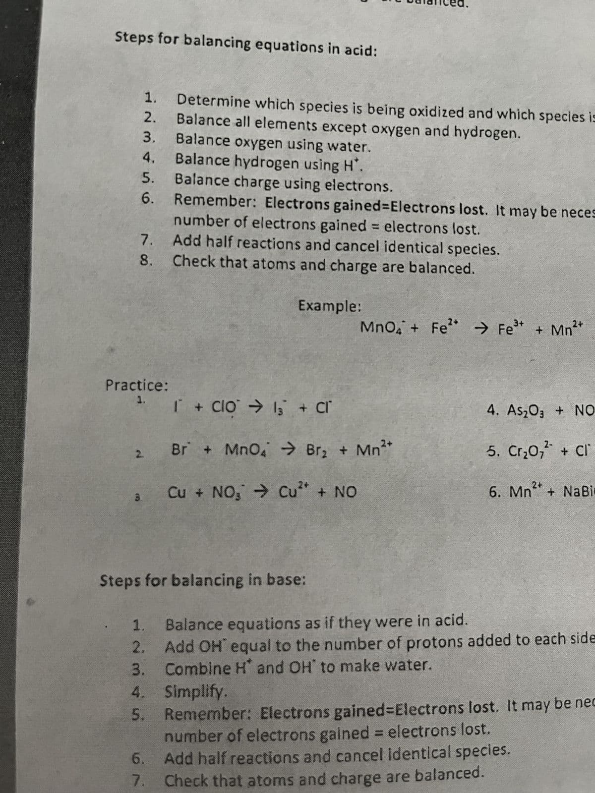 Steps for balancing equations in acid:
1.
2.
3.
4.
M
5.
6.
7.
8.
Practice:
1.
3.
2.
Determine which species is being oxidized and which species is
Balance all elements except oxygen and hydrogen.
Balance oxygen using water.
Balance hydrogen using H*.
Balance charge using electrons.
Remember: Electrons gained-Electrons lost. It may be neces
number of electrons gained = electrons lost.
Add half reactions and cancel identical species.
Check that atoms and charge are balanced.
Example:
3+
2+
MnO4 + Fe² → Fe³+ + Mn²+
I + Clo → 13 + cr
Br + MnO4 → Br₂ + Mn²
Cu + NO₂ ⇒ Cu²+ + NO
Steps for balancing in base:
4. As₂O3 + NO
2-
5. Cr₂0₂ + Cl
2+
6. Mn+NaBi
1.
Balance equations as if they were in acid.
2.
Add OH' equal to the number of protons added to each side
3. Combine H* and OH to make water.
4. Simplify.
5.
Remember: Electrons gained-Electrons lost. It may be nec
number of electrons gained = electrons lost.
6.
Add half reactions and cancel identical species.
7. Check that atoms and charge are balanced.