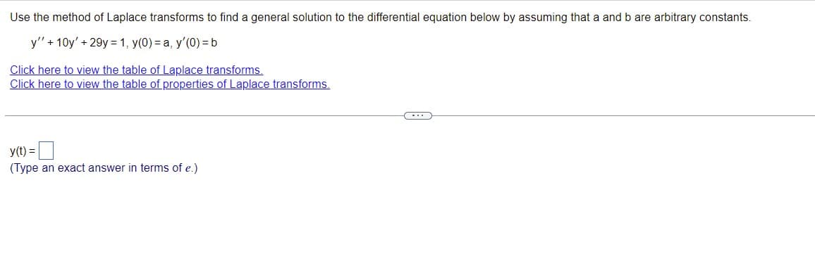 ### Laplace Transforms and Differential Equations

**Problem Statement:**

Use the method of Laplace transforms to find a general solution to the differential equation below by assuming that \( a \) and \( b \) are arbitrary constants.

\[ y'' + 10y' + 29y = 1, \quad y(0) = a, \quad y'(0) = b \]

**Resources:**

- [Click here to view the table of Laplace transforms.](#)
- [Click here to view the table of properties of Laplace transforms.](#)

---

**Solution:**

\[ y(t) = \, \boxed{\phantom{placeholder}} \]

(Type an exact answer in terms of \( e \).)