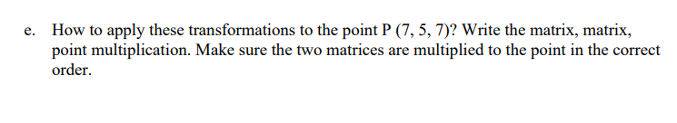 e. How to apply these transformations to the point P (7, 5, 7)? Write the matrix, matrix,
point multiplication. Make sure the two matrices are multiplied to the point in the correct
order.