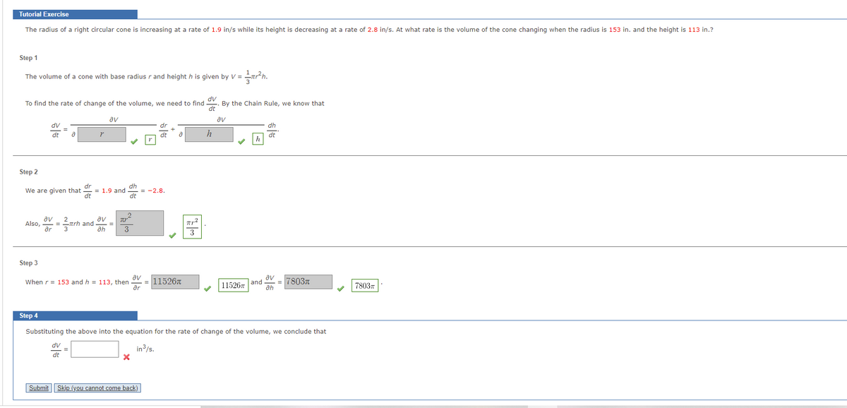 Tutorial Exercise
The radius of a right circular cone is increasing at a rate of 1.9 in/s while its height is decreasing at a rate of 2.8 in/s. At what rate is the volume of the cone changing when the radius is 153 in. and the height is 113 in.?
Step 1
The volume of a cone with base radius r and height h is given by V =
dv
By the Chain Rule, we know that
dt
To find the rate of change of the volume, we need to find
av
av
dv
dr
dh
dt
dt
h
dt
Step 2
dr
= 1.9 and
dt
dh
We are given that
= -2.8.
dt
av
2
av
Also,
= -rh and
ar
3
Step 3
av
When r = 153 and h = 113, then
ar
|11526T
7803n
115267
and
ah
78037
Step 4
Substituting the above into the equation for the rate of change of the volume, we conclude that
Ap
dt
in3/s.
Submit | Skip (you cannot come back)
