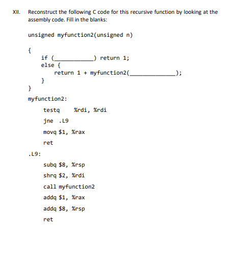 XII. Reconstruct the following C code for this recursive function by looking at the
assembly code. Fill in the blanks:
unsigned myfunction2 (unsigned n)
{
if (
else {
}
.L9:
_) return 1;
return 1 + myfunction2(
}
my function2:
testq
jne .L9
%rdi, %rdi
movq $1, %rax
ret
subq $8, %rsp
shrq $2, %rdi
call myfunction2
addq $1, %rax
addq $8, %rsp
ret