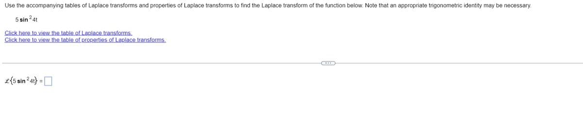 Use the accompanying tables of Laplace transforms and properties of Laplace transforms to find the Laplace transform of the function below. Note that an appropriate trigonometric identity may be necessary.
5 sin ²4t
Click here to view the table of Laplace transforms.
Click here to view the table of properties of Laplace transforms.
C...
£{5 sin ²4t} =