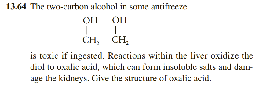 13.64 The two-carbon alcohol in some antifreeze
OH
|
OH
CH2-CH₂
is toxic if ingested. Reactions within the liver oxidize the
diol to oxalic acid, which can form insoluble salts and dam-
age the kidneys. Give the structure of oxalic acid.