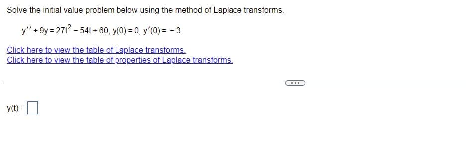 ---

### Solving Initial Value Problems Using Laplace Transform

#### Problem Statement:
Solve the initial value problem below using the method of Laplace transforms.

\[ y'' + 9y = 27t^2 - 54t + 60, \quad y(0) = 0, \quad y'(0) = -3 \]

#### Resources:
- [Click here to view the table of Laplace transforms.](#)
- [Click here to view the table of properties of Laplace transforms.](#)

---

\[ y(t) = \_\_\]

---

In the problem, we are given a second-order differential equation with initial conditions. To solve this, we will use Laplace transforms, which convert differential equations into algebraic equations in the Laplace domain. After solving for the transformed function \(Y(s)\), we will use the inverse Laplace transform to find \(y(t)\).

Instructions for solving this type of problem typically include:
1. **Apply the Laplace Transform** to both sides of the given differential equation.
2. **Simplify** the resulting equation using the initial conditions and properties of the Laplace transform.
3. **Solve** for the transformed variable \(Y(s)\).
4. **Apply the Inverse Laplace Transform** to find the solution \(y(t)\).

Consult the provided tables of Laplace transforms and properties for reference during each step of the process.

---