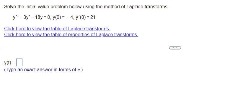 Solve the initial value problem below using the method of Laplace transforms.
y" - 3y' - 18y = 0, y(0) = -4, y'(0) = 21
Click here to view the table of Laplace transforms.
Click here to view the table of properties of Laplace transforms.
y(t) =
(Type an exact answer in terms of e.)