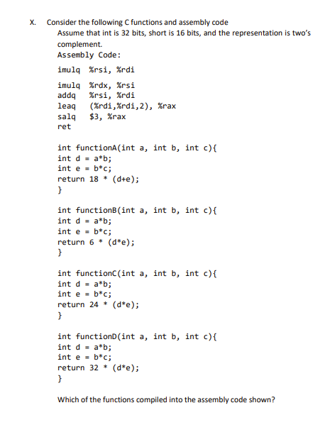 X.
Consider the following C functions and assembly code
Assume that int is 32 bits, short is 16 bits, and the representation is two's
complement.
Assembly Code:
imulq %rsi, %rdi
imulq %rdx, %rsi
addq %rsi, %rdi
leaq
(%rdi, %rdi, 2), %rax
salq $3, %rax
ret
int functionA (int a, int b, int c) {
int d = a*b;
int e = b*c;
return 18 * (d+e);
}
int functionB(int a, int b, int c) {
int d = a*b;
int e = b*c;
return 6* (d*e);
}
int function((int a, int b, int c) {
int d = a*b;
int e = b*c;
return 24 * (d*e);
}
int functionD(int a, int b, int c) {
int d = a*b;
int e = b*c;
return 32* (d*e);
}
Which of the functions compiled into the assembly code shown?