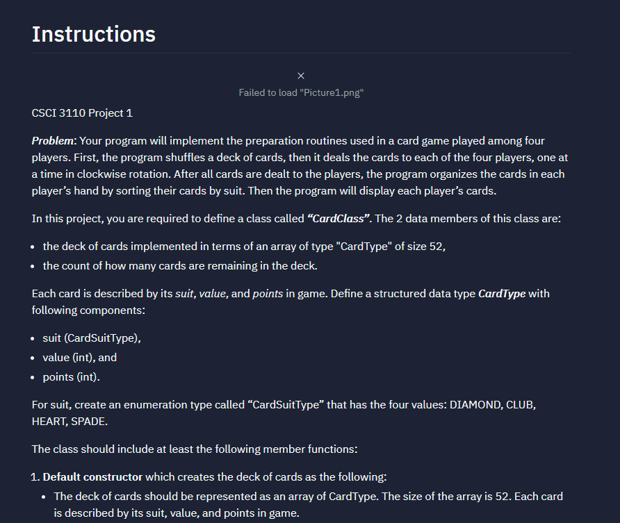 Instructions
X
Failed to load "Picture1.png"
CSCI 3110 Project 1
Problem: Your program will implement the preparation routines used in a card game played among four
players. First, the program shuffles a deck of cards, then it deals the cards to each of the four players, one at
a time in clockwise rotation. After all cards are dealt to the players, the program organizes the cards in each
player's hand by sorting their cards by suit. Then the program will display each player's cards.
In this project, you are required to define a class called "CardClass". The 2 data members of this class are:
• the deck of cards implemented in terms of an array of type "CardType" of size 52,
• the count of how many cards are remaining in the deck.
Each card is described by its suit, value, and points in game. Define a structured data type CardType with
following components:
• suit (CardSuitType),
• value (int), and
• points (int).
For suit, create an enumeration type called "CardSuitType" that has the four values: DIAMOND, CLUB,
HEART, SPADE.
The class should include at least the following member functions:
1. Default constructor which creates the deck of cards as the following:
The deck of cards should be represented as an array of CardType. The size of the array is 52. Each card
is described by its suit, value, and points in game.