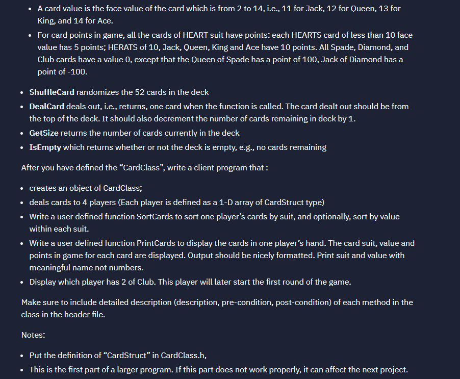 • A card value is the face value of the card which is from 2 to 14, i.e., 11 for Jack, 12 for Queen, 13 for
King, and 14 for Ace.
• For card points in game, all the cards of HEART suit have points: each HEARTS card of less than 10 face
value has 5 points; HERATS of 10, Jack, Queen, King and Ace have 10 points. All Spade, Diamond, and
Club cards have a value 0, except that the Queen of Spade has a point of 100, Jack of Diamond has a
point of -100.
• ShuffleCard randomizes the 52 cards in the deck
• DealCard deals out, i.e., returns, one card when the function is called. The card dealt out should be from
the top of the deck. It should also decrement the number of cards remaining in deck by 1.
• GetSize returns the number of cards currently in the deck
• IsEmpty which returns whether or not the deck is empty, e.g., no cards remaining
After you have defined the "CardClass", write a client program that :
• creates an object of CardClass;
• deals cards to 4 players (Each player is defined as a 1-D array of CardStruct type)
• Write a user defined function SortCards to sort one player's cards by suit, and optionally, sort by value
within each suit.
• Write a user defined function PrintCards to display the cards in one player's hand. The card suit, value and
points in game for each card are displayed. Output should be nicely formatted. Print suit and value with
meaningful name not numbers.
• Display which player has 2 of Club. This player will later start the first round of the game.
Make sure to include detailed description (description, pre-condition, post-condition) of each method in the
class in the header file.
Notes:
• Put the definition of "CardStruct" in CardClass.h,
• This is the first part of a larger program. If this part does not work properly, it can affect the next project.