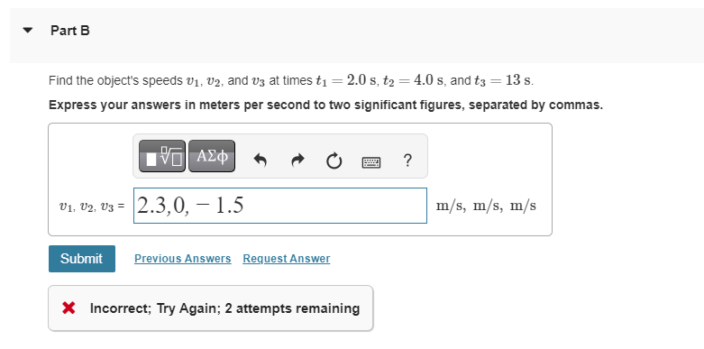 Part B
Find the object's speeds V₁, V2, and v3 at times t₁ = 2.0 s, t₂ = 4.0 s, and t3 = 13 s.
Express your answers in meters per second to two significant figures, separated by commas.
IVE ΑΣΦ
V1, V2, V3 = 2.3,0,- 1.5
Submit
Previous Answers Request Answer
X Incorrect; Try Again; 2 attempts remaining
?
m/s, m/s, m/s