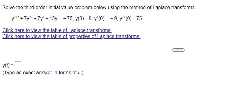 **Solving Third-Order Initial Value Problems Using Laplace Transforms**

On this page, we will explore the process of solving a third-order initial value problem using Laplace transforms. Here is the problem statement:

\[ y''' + 7y'' + 7y' - 15y = -75, \]
with the initial conditions:
\[ y(0) = 8, \quad y'(0) = -9, \quad y''(0) = 75. \]

To assist you in solving this type of problem, we provide two essential resources:
1. [Table of Laplace Transforms](#)
2. [Table of Properties of Laplace Transforms](#)

Below, you can type your solution for \( y(t) \):

\[ y(t) = \boxed{\hspace{5cm}} \]
(Type an exact answer in terms of \( e \).)

**How to approach this problem:**
1. Start by taking the Laplace transform of each term in the differential equation.
2. Use the initial conditions to substitute into the transformed equation.
3. Solve the resulting algebraic equation for \( Y(s) \).
4. Apply the inverse Laplace transform to find \( y(t) \).

By following these steps, you can systematically solve third-order initial value problems involving differential equations. Remember to make use of the tables provided to assist with the transformations.

For further details and examples, click the links above to view the tables of Laplace transforms and their properties. These resources provide comprehensive information on how different functions and their derivatives transform under the Laplace operation.