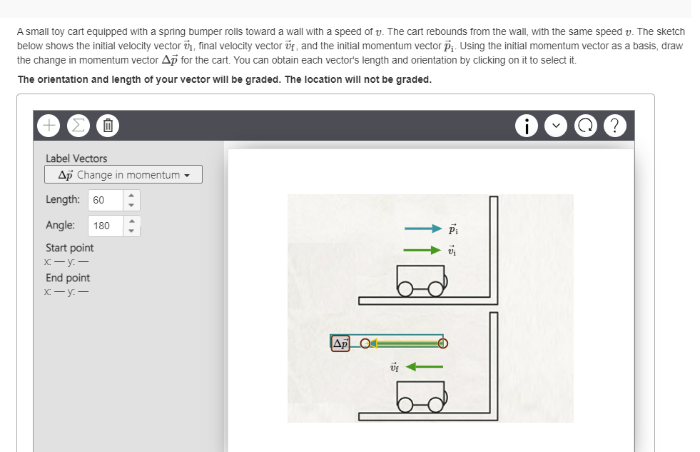 A small toy cart equipped with a spring bumper rolls toward a wall with a speed of v. The cart rebounds from the wall, with the same speed v. The sketch
below shows the initial velocity vector ₁, final velocity vector, and the initial momentum vector p₁. Using the initial momentum vector as a basis, draw
the change in momentum vector Ap for the cart. You can obtain each vector's length and orientation by clicking on it to select it.
The orientation and length of your vector will be graded. The location will not be graded.
0
Label Vectors
Ap Change in momentum
Length: 60
Angle: 180
Start point
x-y:-
End point
x-y:-
Ap O
Uf
Pi
V₁